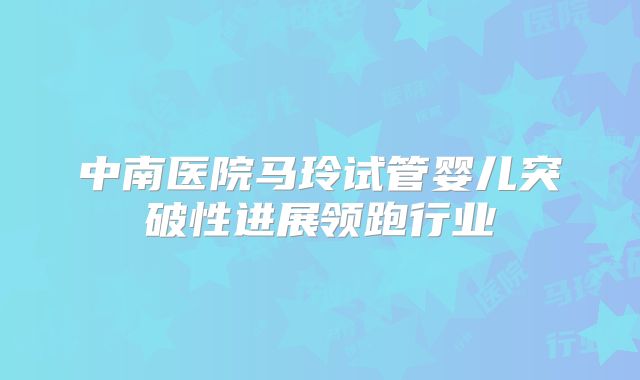中南医院马玲试管婴儿突破性进展领跑行业