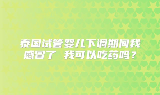 泰国试管婴儿下调期间我感冒了 我可以吃药吗?