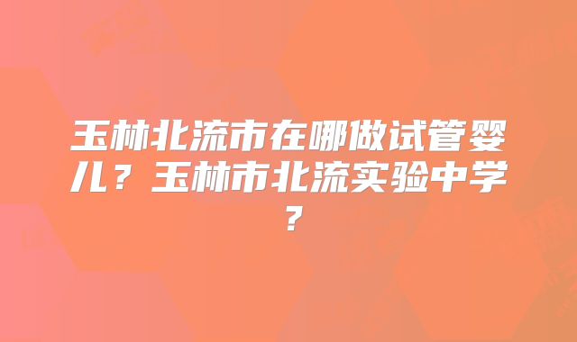 玉林北流市在哪做试管婴儿?玉林市北流实验中学?