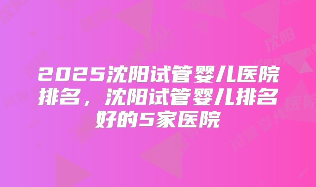 2025沈阳试管婴儿医院排名,沈阳试管婴儿排名好的5家医院