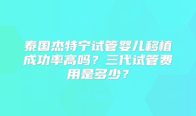 泰国杰特宁试管婴儿移植成功率高吗？三代试管费用是多少？