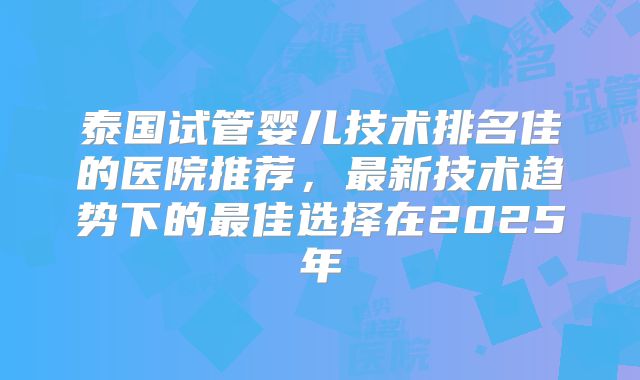 泰国试管婴儿技术排名佳的医院推荐,最新技术趋势下的最佳选择在2025年