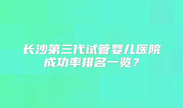 长沙第三代试管婴儿医院成功率排名一览？