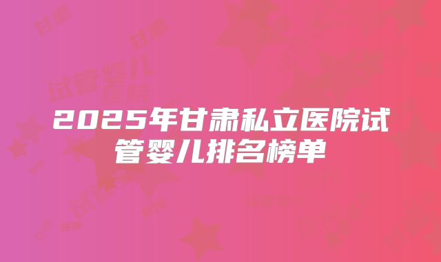 2025年甘肃私立医院试管婴儿排名榜单