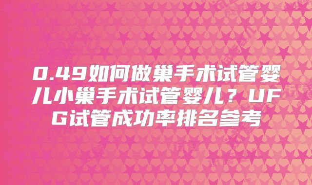 0.49如何做巢手术试管婴儿小巢手术试管婴儿？UFG试管成功率排名参考