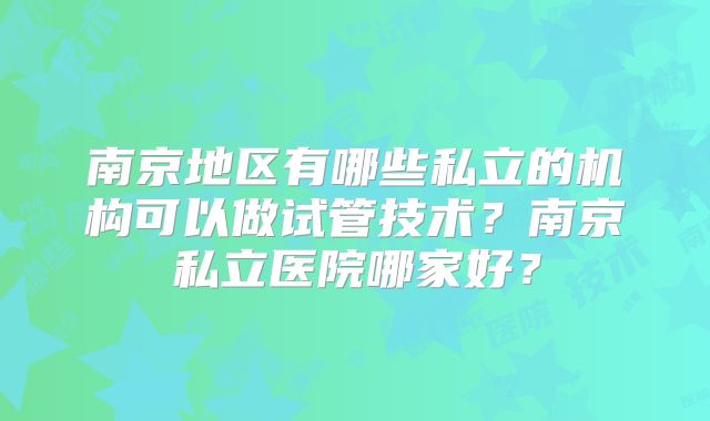 南京地区有哪些私立的机构可以做试管技术?南京私立医院哪家好?