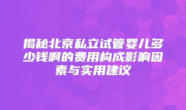 揭秘北京私立试管婴儿多少钱啊的费用构成影响因素与实用建议