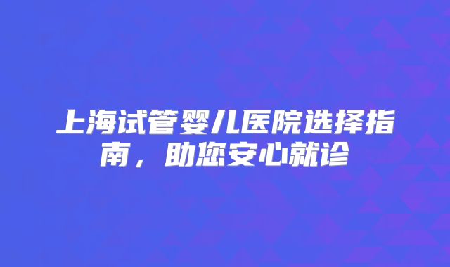 上海试管婴儿医院选择指南,助您安心就诊