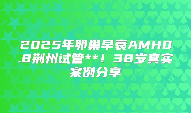 2025年卵巢早衰AMH0.8荆州试管**!38岁真实案例分享