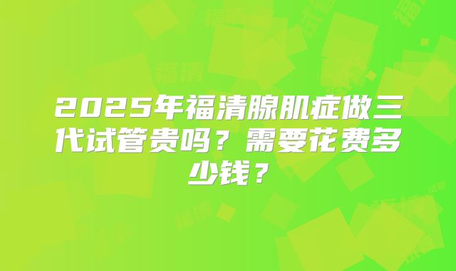 2025年福清腺肌症做三代试管贵吗？需要花费多少钱？