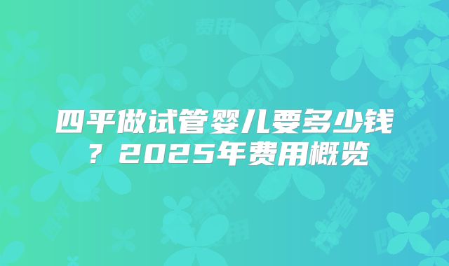 四平做试管婴儿要多少钱?2025年费用概览