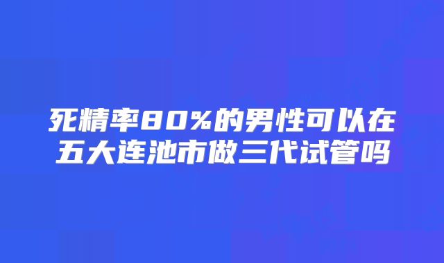 死精率80%的男性可以在五大连池市做三代试管吗