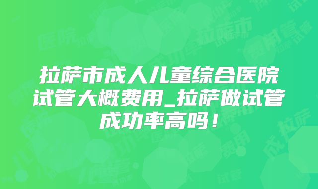 拉萨市成人儿童综合医院试管大概费用_拉萨做试管成功率高吗！
