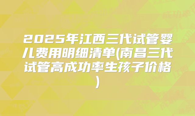 2025年江西三代试管婴儿费用明细清单(南昌三代试管高成功率生孩子价格)