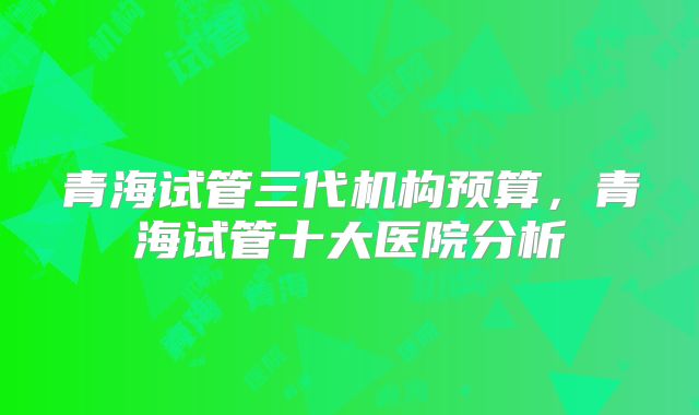 青海试管三代机构预算,青海试管十大医院分析