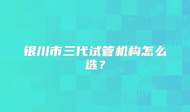 银川市三代试管机构怎么选?