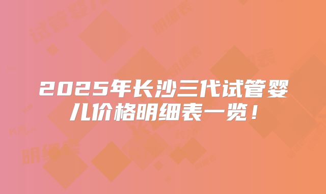 2025年长沙三代试管婴儿价格明细表一览!