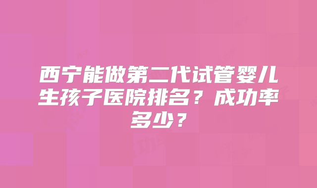 西宁能做第二代试管婴儿生孩子医院排名？成功率多少？