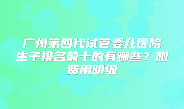 广州第四代试管婴儿医院生子排名前十的有哪些?附费用明细
