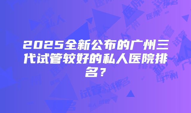 2025全新公布的广州三代试管较好的私人医院排名?