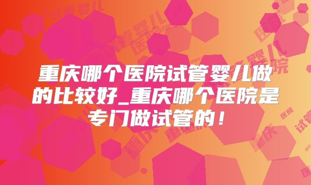 重庆哪个医院试管婴儿做的比较好_重庆哪个医院是专门做试管的!