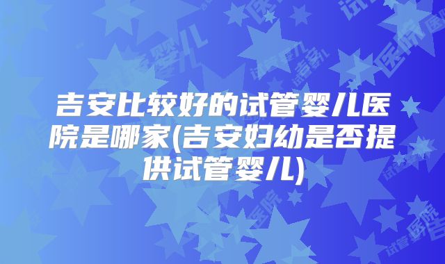 吉安比较好的试管婴儿医院是哪家(吉安妇幼是否提供试管婴儿)