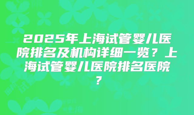 2025年上海试管婴儿医院排名及机构详细一览?上海试管婴儿医院排名医院?