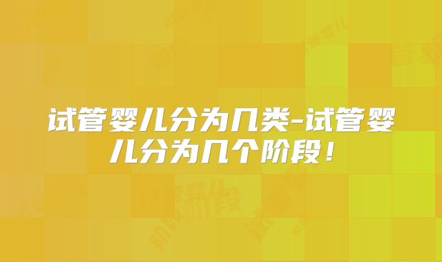 试管婴儿分为几类-试管婴儿分为几个阶段!