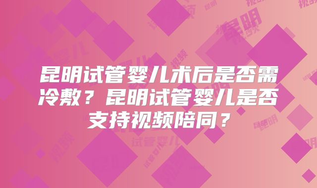 昆明试管婴儿术后是否需冷敷?昆明试管婴儿是否支持视频陪同?
