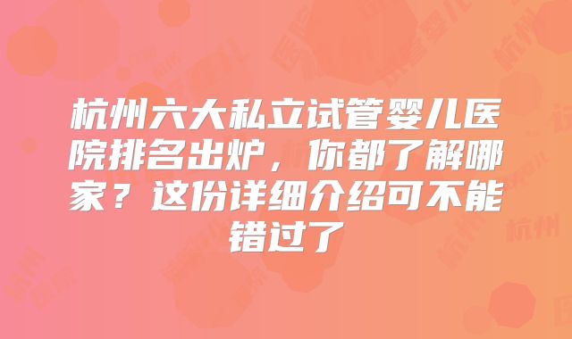 杭州六大私立试管婴儿医院排名出炉,你都了解哪家?这份详细介绍可不能错过了