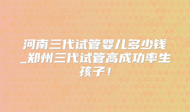 河南三代试管婴儿多少钱_郑州三代试管高成功率生孩子!