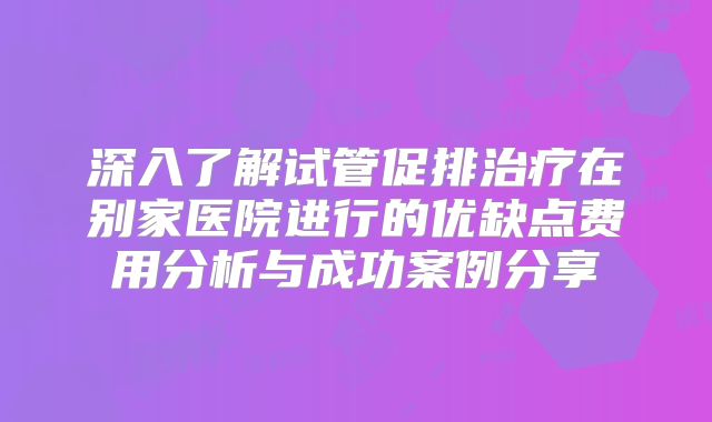 深入了解试管促排治疗在别家医院进行的优缺点费用分析与成功案例分享