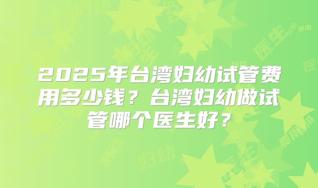 2025年台湾妇幼试管费用多少钱?台湾妇幼做试管哪个医生好?