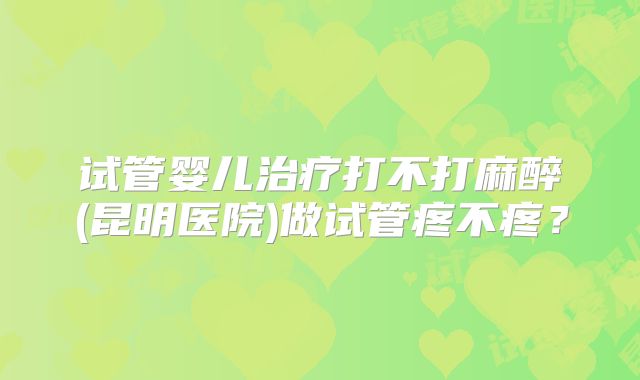 试管婴儿治疗打不打麻醉(昆明医院)做试管疼不疼？
