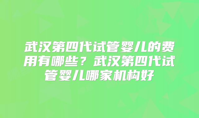 武汉第四代试管婴儿的费用有哪些?武汉第四代试管婴儿哪家机构好