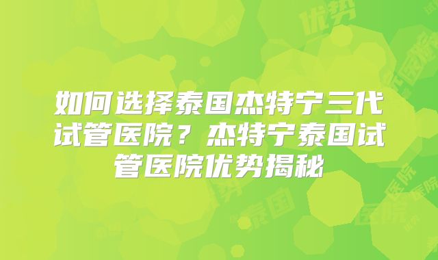 如何选择泰国杰特宁三代试管医院?杰特宁泰国试管医院优势揭秘
