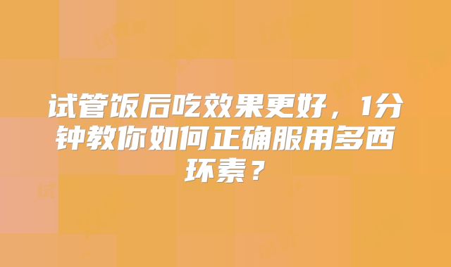 试管饭后吃效果更好，1分钟教你如何正确服用多西环素？
