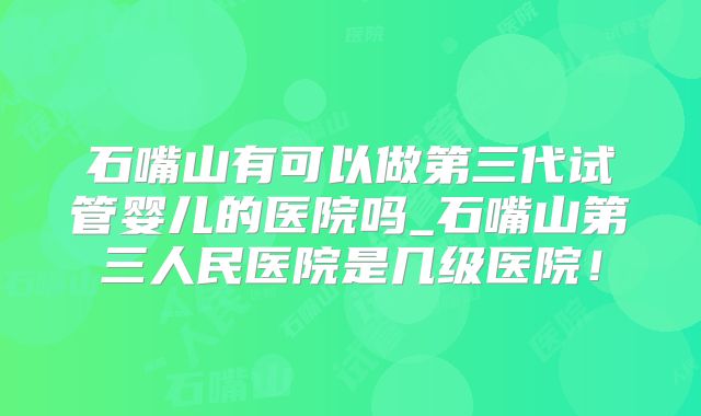 石嘴山有可以做第三代试管婴儿的医院吗_石嘴山第三人民医院是几级医院!