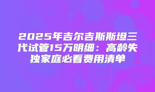 2025年吉尔吉斯斯坦三代试管15万明细：高龄失独家庭必看费用清单