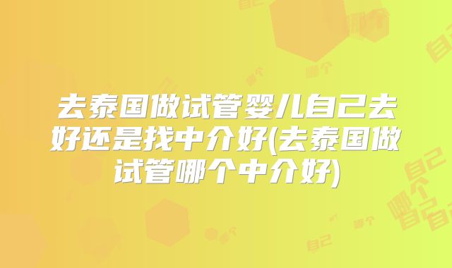 去泰国做试管婴儿自己去好还是找中介好(去泰国做试管哪个中介好)