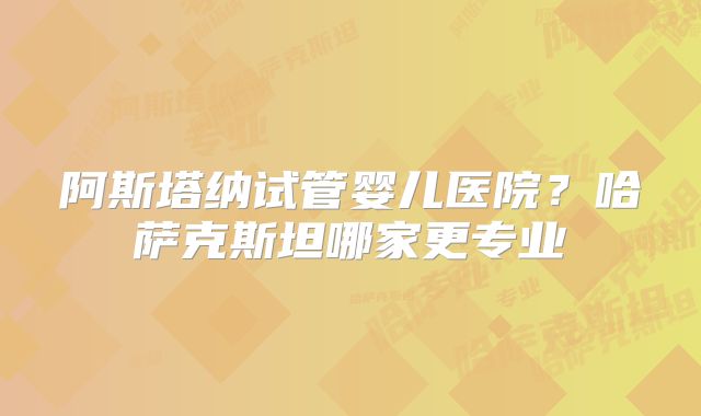 阿斯塔纳试管婴儿医院?哈萨克斯坦哪家更专业