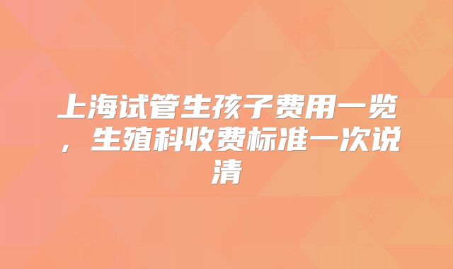 上海试管生孩子费用一览,生殖科收费标准一次说清