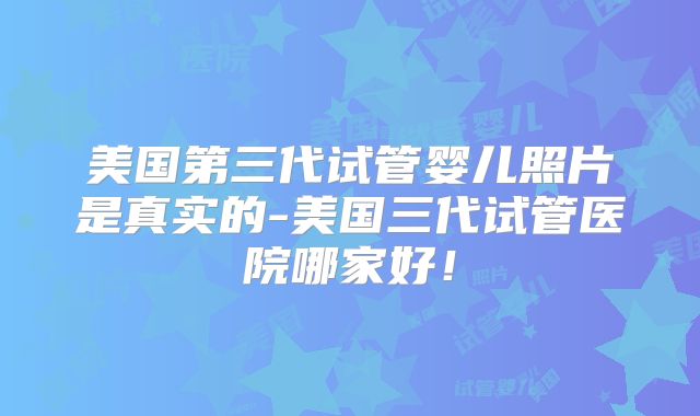 美国第三代试管婴儿照片是真实的-美国三代试管医院哪家好！