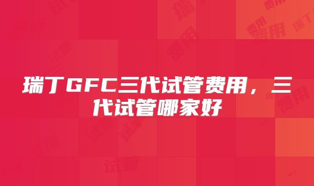 瑞丁GFC三代试管费用,三代试管哪家好