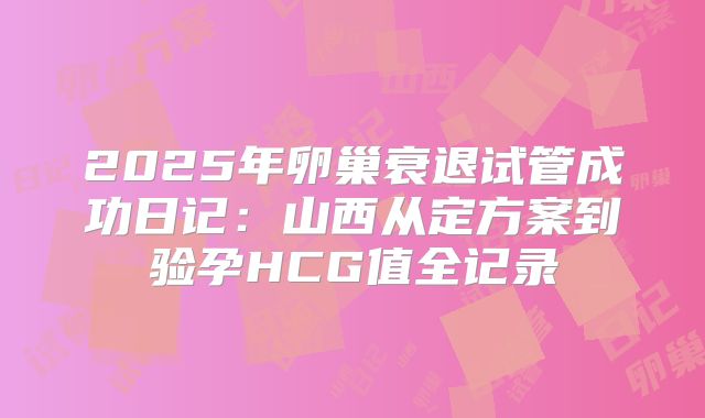 2025年卵巢衰退试管成功日记:山西从定方案到验孕HCG值全记录
