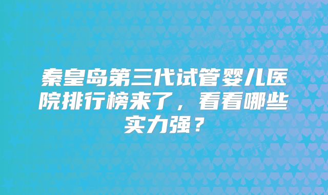 秦皇岛第三代试管婴儿医院排行榜来了，看看哪些实力强？