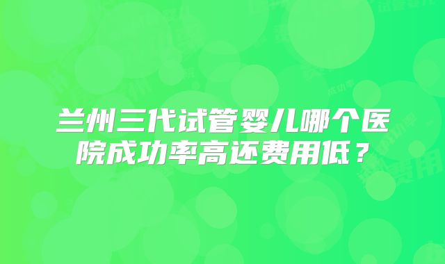 兰州三代试管婴儿哪个医院成功率高还费用低？