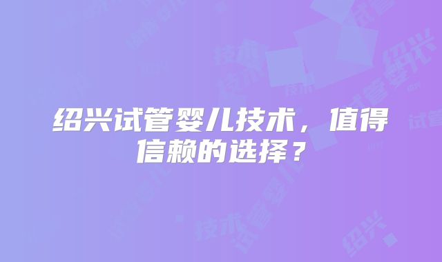 绍兴试管婴儿技术,值得信赖的选择?
