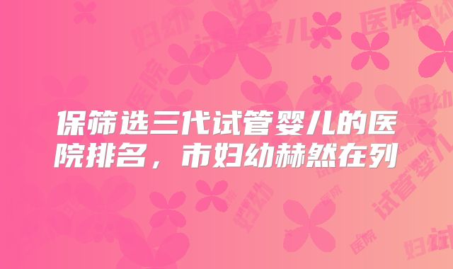 保筛选三代试管婴儿的医院排名,市妇幼赫然在列