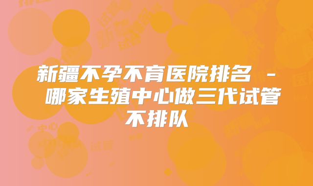 新疆不孕不育医院排名 - 哪家生殖中心做三代试管不排队